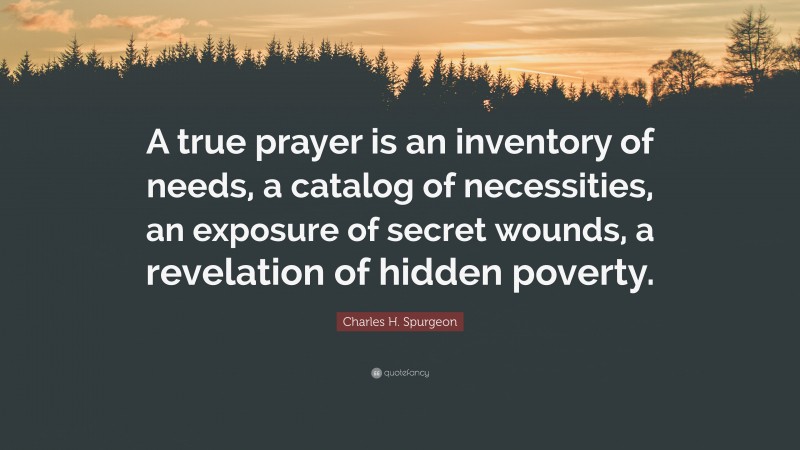 Charles H. Spurgeon Quote: “A true prayer is an inventory of needs, a catalog of necessities, an exposure of secret wounds, a revelation of hidden poverty.”