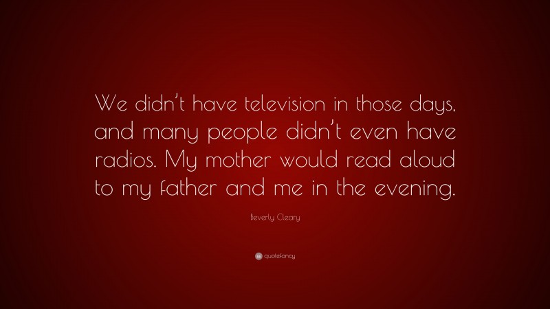 Beverly Cleary Quote: “We didn’t have television in those days, and many people didn’t even have radios. My mother would read aloud to my father and me in the evening.”
