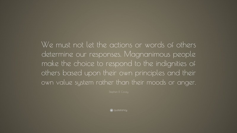 Stephen R. Covey Quote: “We must not let the actions or words of others determine our responses. Magnanimous people make the choice to respond to the indignities of others based upon their own principles and their own value system rather than their moods or anger.”