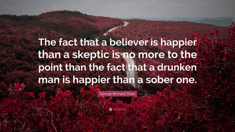 George Bernard Shaw Quote: “The fact that a believer is happier than a skeptic is no more to the point than the fact that a drunken man is happier than a sober one.”