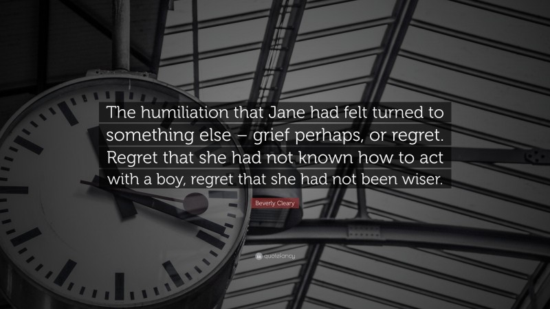 Beverly Cleary Quote: “The humiliation that Jane had felt turned to something else – grief perhaps, or regret. Regret that she had not known how to act with a boy, regret that she had not been wiser.”