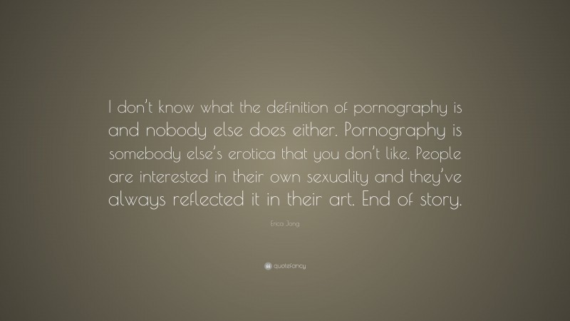 Erica Jong Quote: “I don’t know what the definition of pornography is and nobody else does either. Pornography is somebody else’s erotica that you don’t like. People are interested in their own sexuality and they’ve always reflected it in their art. End of story.”