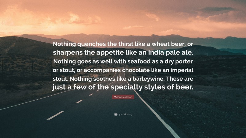 Michael Jackson Quote: “Nothing quenches the thirst like a wheat beer, or sharpens the appetite like an India pale ale. Nothing goes as well with seafood as a dry porter or stout, or accompanies chocolate like an imperial stout. Nothing soothes like a barleywine. These are just a few of the specialty styles of beer.”