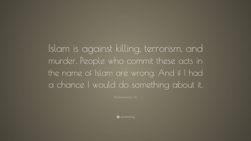 Muhammad Ali Quote: “Islam is against killing, terrorism, and murder. People who commit these acts in the name of Islam are wrong. And if I had a chance I would do something about it.”