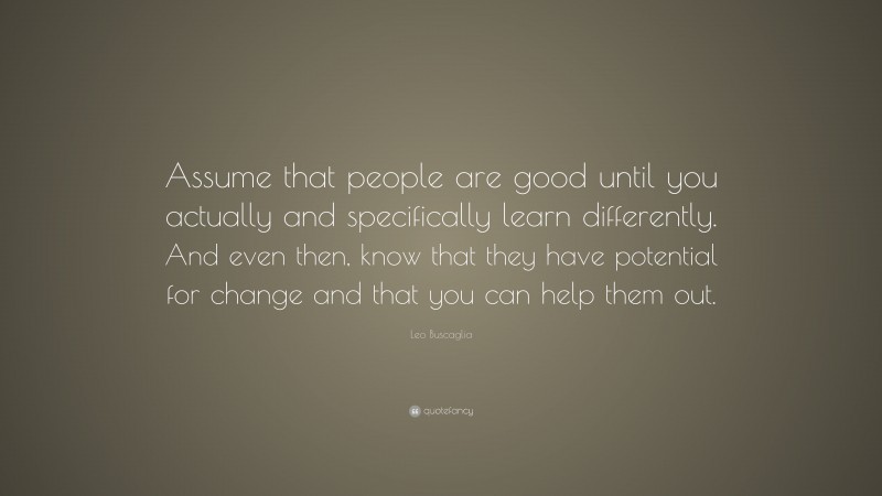 Leo Buscaglia Quote: “Assume that people are good until you actually and specifically learn differently. And even then, know that they have potential for change and that you can help them out.”