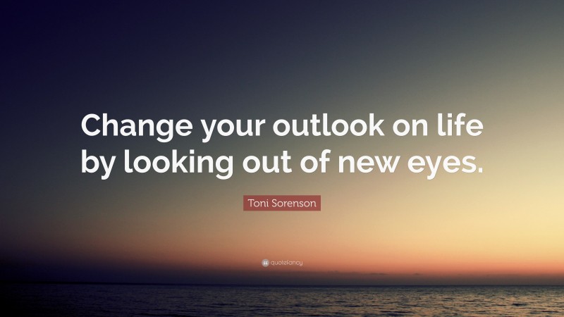 Toni Sorenson Quote: “Change your outlook on life by looking out of new eyes.”