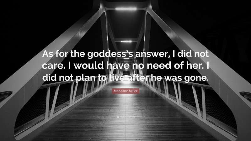 Madeline Miller Quote: “As for the goddess’s answer, I did not care. I would have no need of her. I did not plan to live after he was gone.”