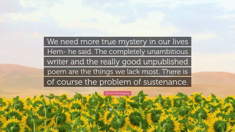 Ernest Hemingway Quote: “We need more true mystery in our lives Hem- he said. The completely unambitious writer and the really good unpublished poem are the things we lack most. There is of course the problem of sustenance.”