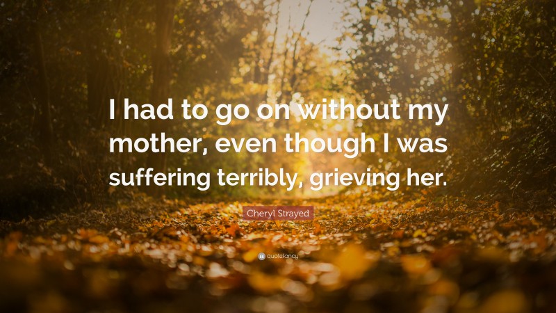 Cheryl Strayed Quote: “I had to go on without my mother, even though I was suffering terribly, grieving her.”