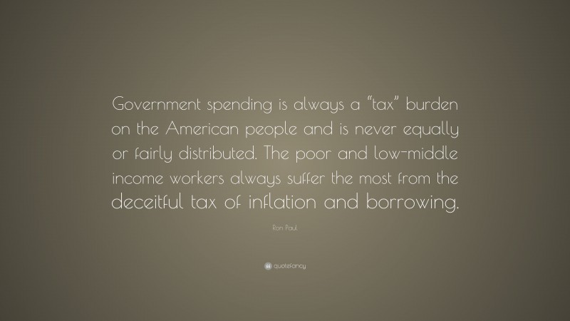 Ron Paul Quote: “Government spending is always a “tax” burden on the American people and is never equally or fairly distributed. The poor and low-middle income workers always suffer the most from the deceitful tax of inflation and borrowing.”