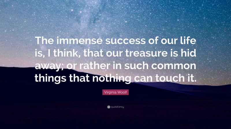Virginia Woolf Quote: “The immense success of our life is, I think, that our treasure is hid away; or rather in such common things that nothing can touch it.”