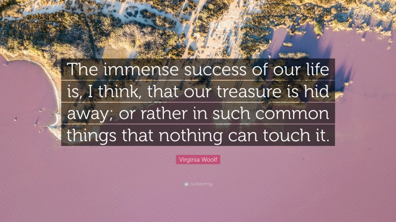 Virginia Woolf Quote: “The immense success of our life is, I think, that our treasure is hid away; or rather in such common things that nothing can touch it.”
