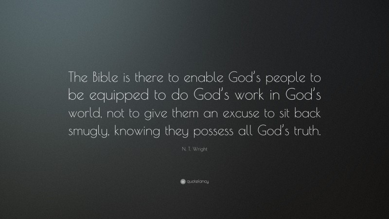 N. T. Wright Quote: “The Bible is there to enable God’s people to be equipped to do God’s work in God’s world, not to give them an excuse to sit back smugly, knowing they possess all God’s truth.”