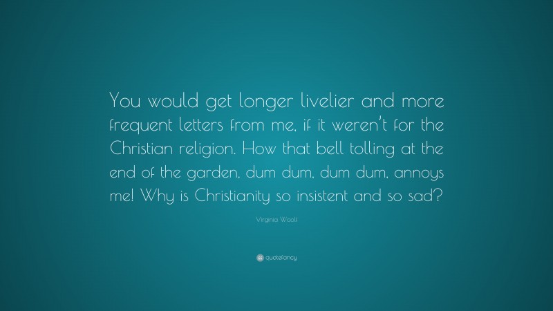 Virginia Woolf Quote: “You would get longer livelier and more frequent letters from me, if it weren’t for the Christian religion. How that bell tolling at the end of the garden, dum dum, dum dum, annoys me! Why is Christianity so insistent and so sad?”