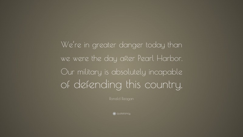 Ronald Reagan Quote: “We’re in greater danger today than we were the day after Pearl Harbor. Our military is absolutely incapable of defending this country.”