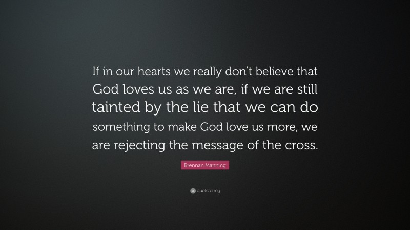 Brennan Manning Quote: “If in our hearts we really don’t believe that God loves us as we are, if we are still tainted by the lie that we can do something to make God love us more, we are rejecting the message of the cross.”