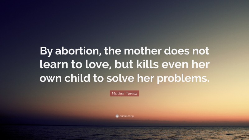 Mother Teresa Quote: “By abortion, the mother does not learn to love, but kills even her own child to solve her problems.”