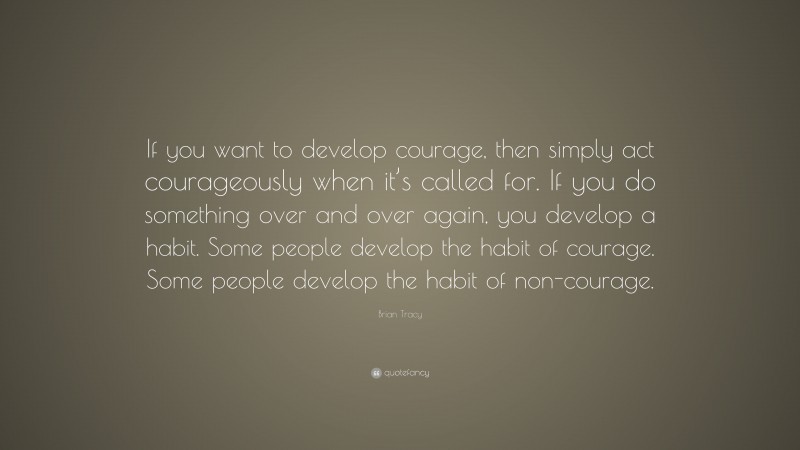 Brian Tracy Quote: “If you want to develop courage, then simply act courageously when it’s called for. If you do something over and over again, you develop a habit. Some people develop the habit of courage. Some people develop the habit of non-courage.”