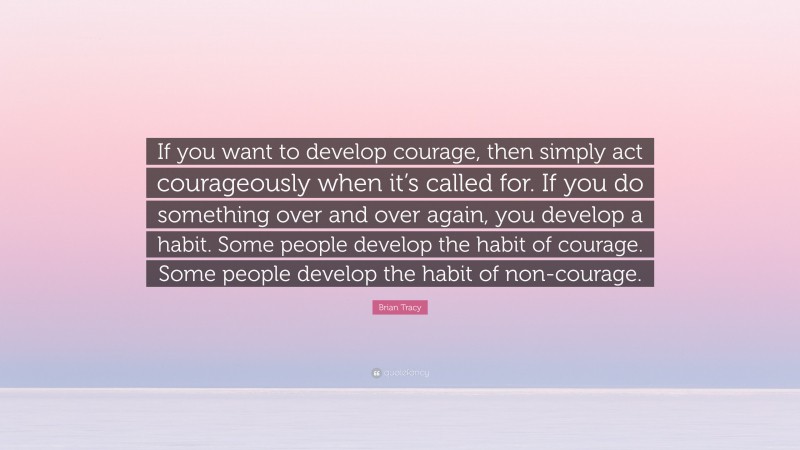Brian Tracy Quote: “If you want to develop courage, then simply act courageously when it’s called for. If you do something over and over again, you develop a habit. Some people develop the habit of courage. Some people develop the habit of non-courage.”