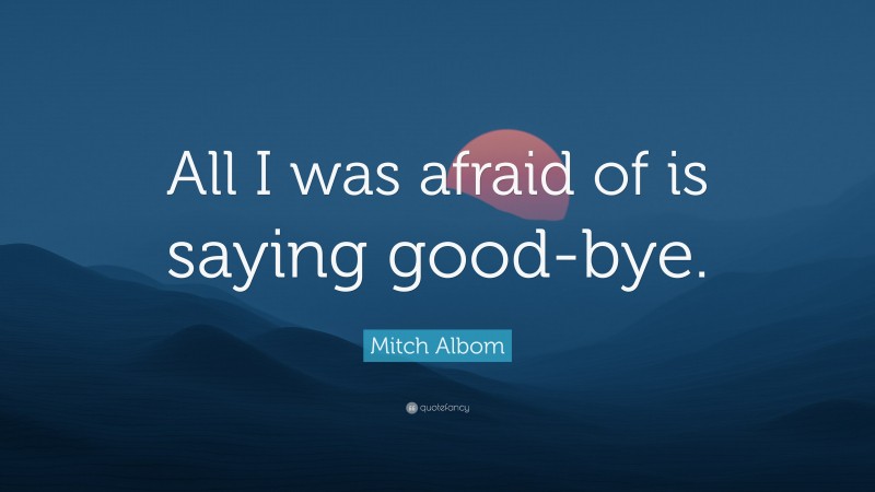 Mitch Albom Quote: “All I was afraid of is saying good-bye.”