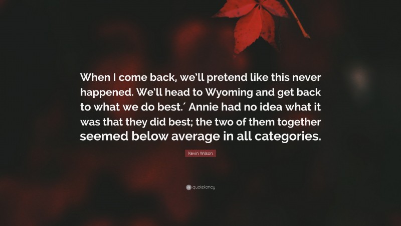 Kevin Wilson Quote: “When I come back, we’ll pretend like this never happened. We’ll head to Wyoming and get back to what we do best.′ Annie had no idea what it was that they did best; the two of them together seemed below average in all categories.”