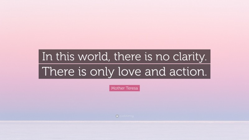 Mother Teresa Quote: “In this world, there is no clarity. There is only love and action.”