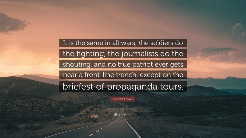 George Orwell Quote: “It is the same in all wars; the soldiers do the fighting, the journalists do the shouting, and no true patriot ever gets near a front-line trench, except on the briefest of propaganda tours.”