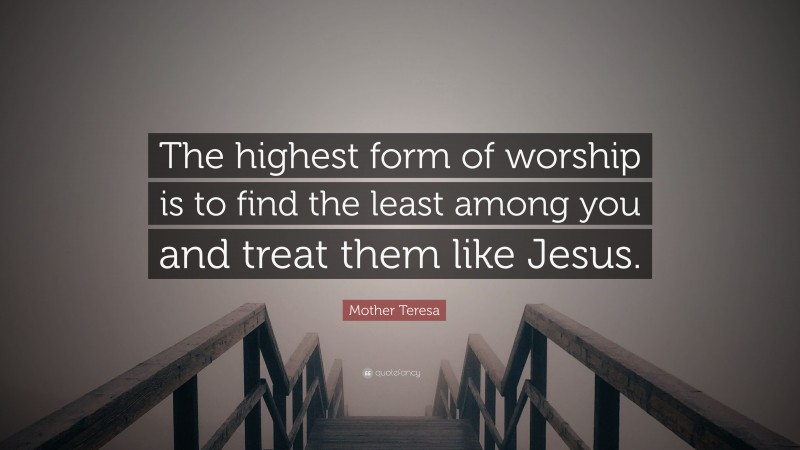 Mother Teresa Quote: “The highest form of worship is to find the least among you and treat them like Jesus.”