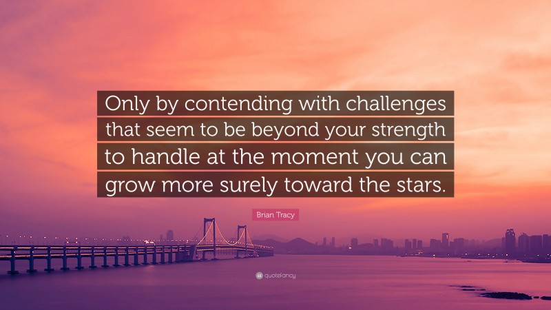 Brian Tracy Quote: “Only by contending with challenges that seem to be beyond your strength to handle at the moment you can grow more surely toward the stars.”