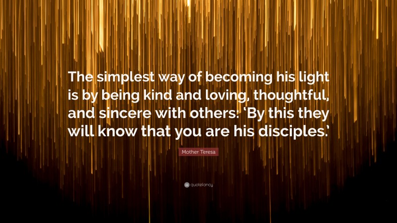Mother Teresa Quote: “The simplest way of becoming his light is by being kind and loving, thoughtful, and sincere with others: ‘By this they will know that you are his disciples.’”