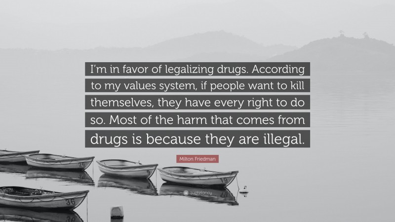 Milton Friedman Quote: “I’m in favor of legalizing drugs. According to my values system, if people want to kill themselves, they have every right to do so. Most of the harm that comes from drugs is because they are illegal.”