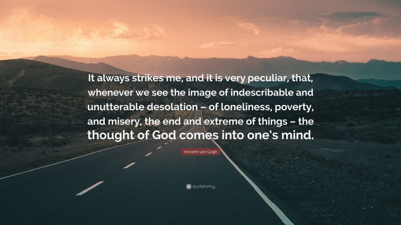 Vincent van Gogh Quote: “It always strikes me, and it is very peculiar, that, whenever we see the image of indescribable and unutterable desolation – of loneliness, poverty, and misery, the end and extreme of things – the thought of God comes into one’s mind.”