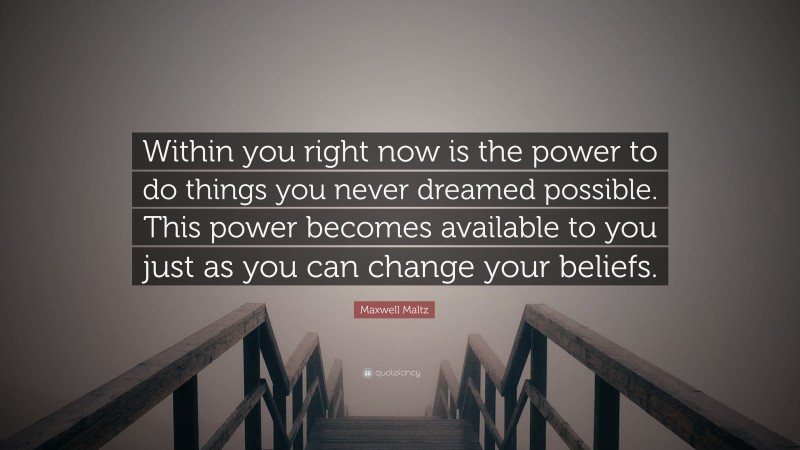 Maxwell Maltz Quote: “Within you right now is the power to do things you never dreamed possible. This power becomes available to you just as you can change your beliefs.”