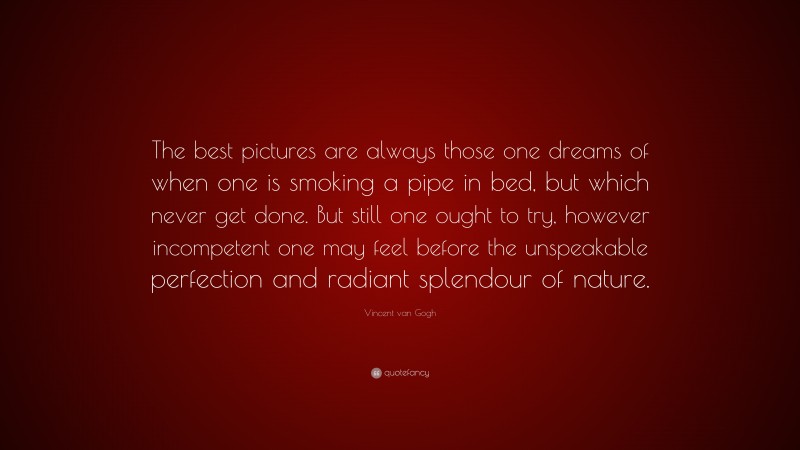 Vincent van Gogh Quote: “The best pictures are always those one dreams of when one is smoking a pipe in bed, but which never get done. But still one ought to try, however incompetent one may feel before the unspeakable perfection and radiant splendour of nature.”