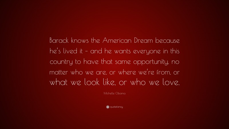 Michelle Obama Quote: “Barack knows the American Dream because he’s lived it – and he wants everyone in this country to have that same opportunity, no matter who we are, or where we’re from, or what we look like, or who we love.”