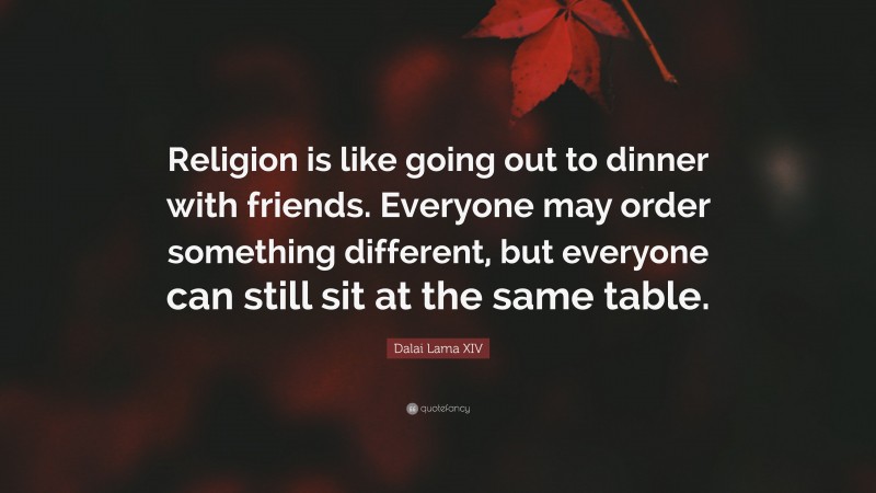 Dalai Lama XIV Quote: “Religion is like going out to dinner with friends. Everyone may order something different, but everyone can still sit at the same table.”