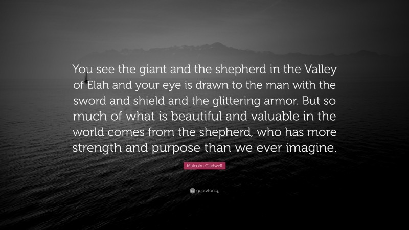 Malcolm Gladwell Quote: “You see the giant and the shepherd in the Valley of Elah and your eye is drawn to the man with the sword and shield and the glittering armor. But so much of what is beautiful and valuable in the world comes from the shepherd, who has more strength and purpose than we ever imagine.”