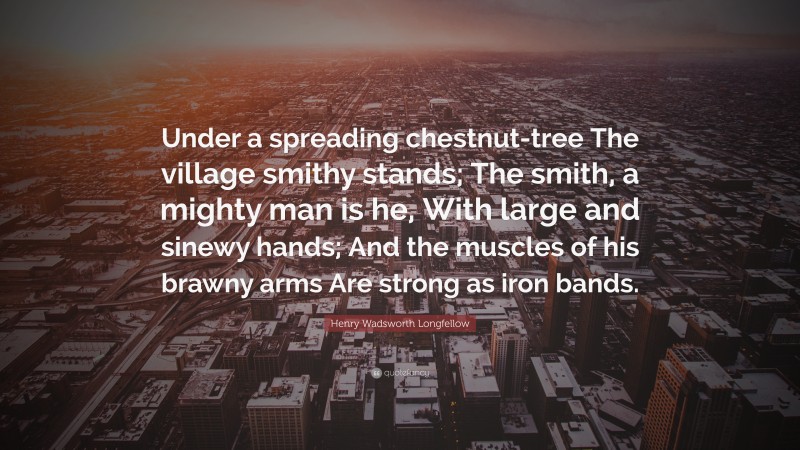 Henry Wadsworth Longfellow Quote: “Under a spreading chestnut-tree The village smithy stands; The smith, a mighty man is he, With large and sinewy hands; And the muscles of his brawny arms Are strong as iron bands.”