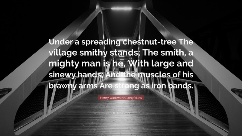 Henry Wadsworth Longfellow Quote: “Under a spreading chestnut-tree The village smithy stands; The smith, a mighty man is he, With large and sinewy hands; And the muscles of his brawny arms Are strong as iron bands.”