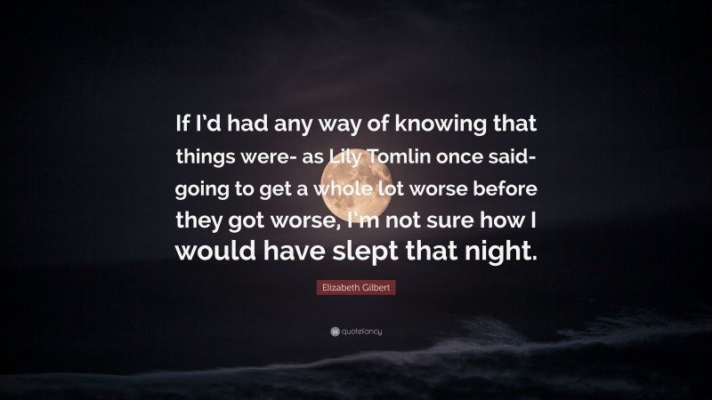 Elizabeth Gilbert Quote: “If I’d had any way of knowing that things were- as Lily Tomlin once said- going to get a whole lot worse before they got worse, I’m not sure how I would have slept that night.”