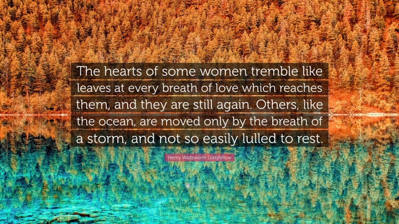 Henry Wadsworth Longfellow Quote: “The hearts of some women tremble like leaves at every breath of love which reaches them, and they are still again. Others, like the ocean, are moved only by the breath of a storm, and not so easily lulled to rest.”