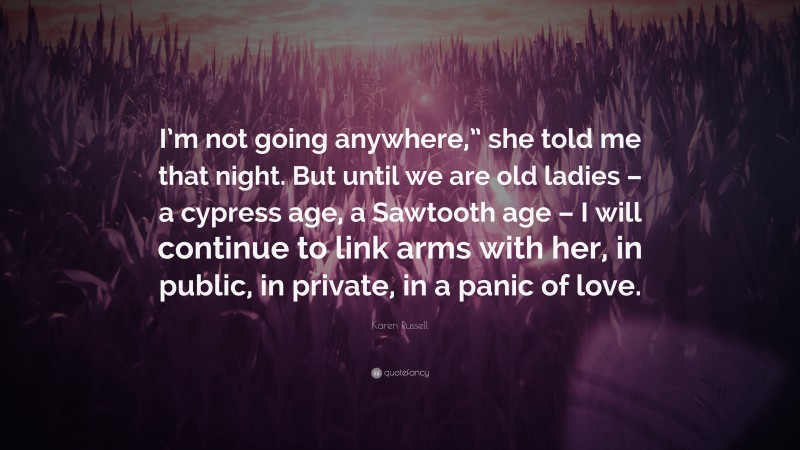 Karen Russell Quote: “I’m not going anywhere,” she told me that night. But until we are old ladies – a cypress age, a Sawtooth age – I will continue to link arms with her, in public, in private, in a panic of love.”