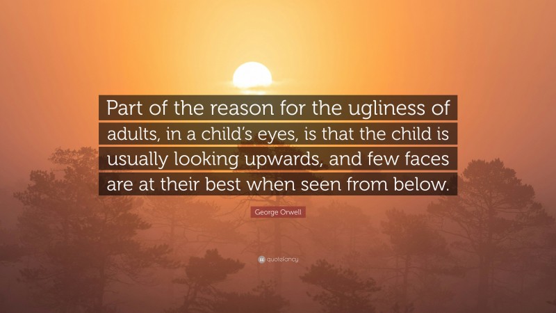 George Orwell Quote: “Part of the reason for the ugliness of adults, in a child’s eyes, is that the child is usually looking upwards, and few faces are at their best when seen from below.”