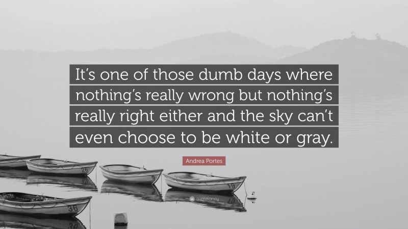 Andrea Portes Quote: “It’s one of those dumb days where nothing’s really wrong but nothing’s really right either and the sky can’t even choose to be white or gray.”