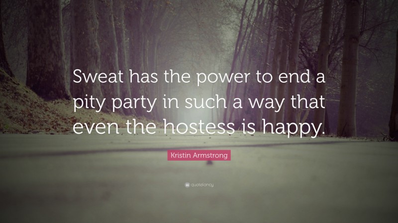Kristin Armstrong Quote: “Sweat has the power to end a pity party in such a way that even the hostess is happy.”