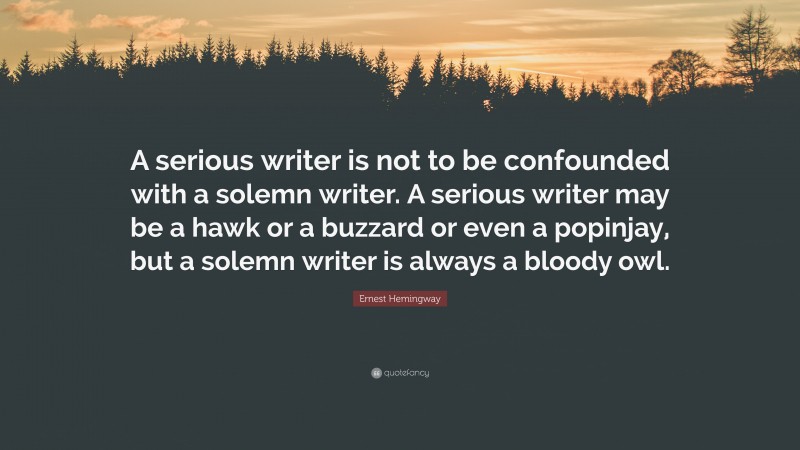Ernest Hemingway Quote: “A serious writer is not to be confounded with a solemn writer. A serious writer may be a hawk or a buzzard or even a popinjay, but a solemn writer is always a bloody owl.”