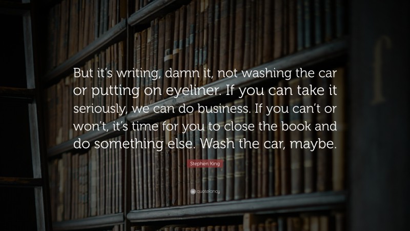 Stephen King Quote: “But it’s writing, damn it, not washing the car or putting on eyeliner. If you can take it seriously, we can do business. If you can’t or won’t, it’s time for you to close the book and do something else. Wash the car, maybe.”