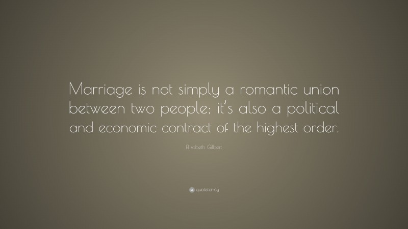 Elizabeth Gilbert Quote: “Marriage is not simply a romantic union between two people; it’s also a political and economic contract of the highest order.”