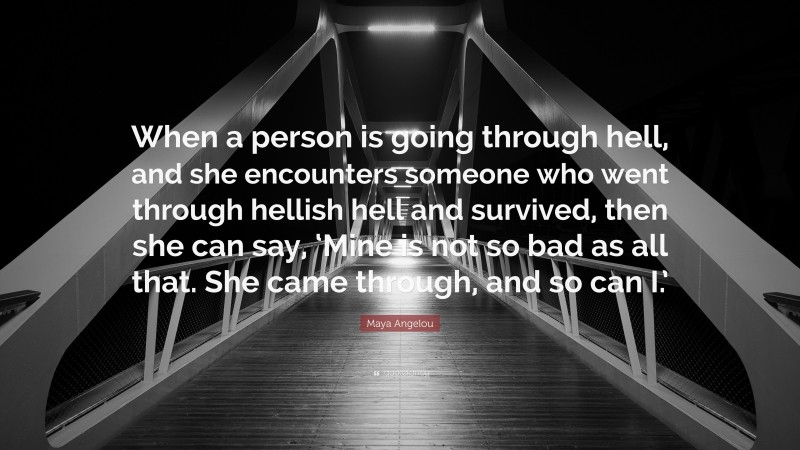 Maya Angelou Quote: “When a person is going through hell, and she encounters someone who went through hellish hell and survived, then she can say, ‘Mine is not so bad as all that. She came through, and so can I.’”
