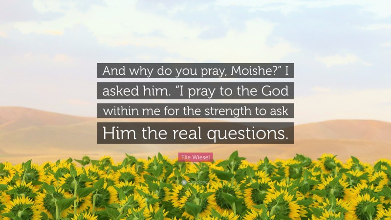 Elie Wiesel Quote: “And why do you pray, Moishe?” I asked him. “I pray to the God within me for the strength to ask Him the real questions.”